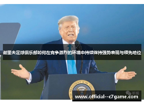 谢里夫足球俱乐部如何在竞争激烈的环境中持续保持强势表现与领先地位 谢里夫足球俱乐部如何在竞争激烈的环境中持续保持强势表现与领先地位