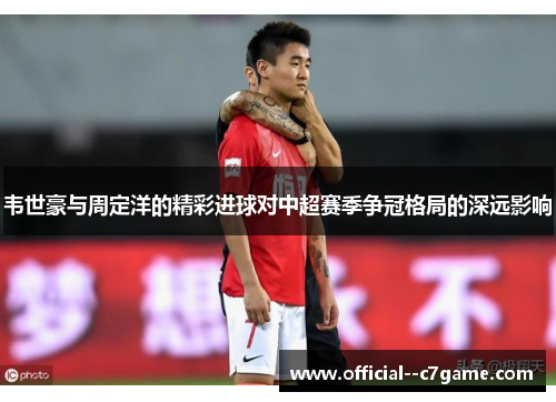 韦世豪与周定洋的精彩进球对中超赛季争冠格局的深远影响 韦世豪与周定洋的精彩进球对中超赛季争冠格局的深远影响