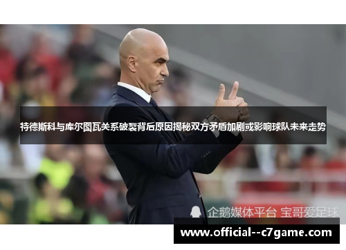 特德斯科与库尔图瓦关系破裂背后原因揭秘双方矛盾加剧或影响球队未来走势