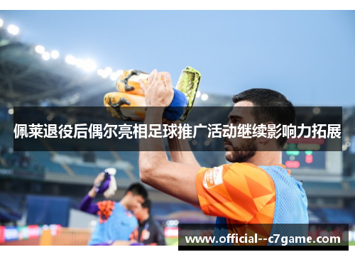 佩莱退役后偶尔亮相足球推广活动继续影响力拓展