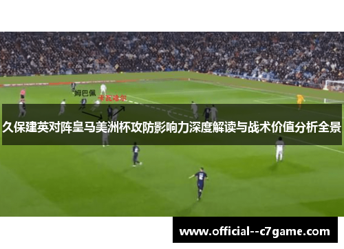 久保建英对阵皇马美洲杯攻防影响力深度解读与战术价值分析全景 久保建英对阵皇马美洲杯攻防影响力深度解读与战术价值分析全景